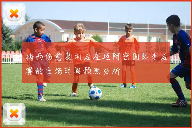 梅西伤愈复训后在迈阿密国际季后赛的出场时间预测分析
