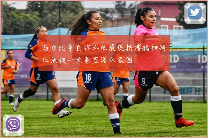 乌尔比希自律加练展现拼搏精神拜仁放假一天彰显团队氛围