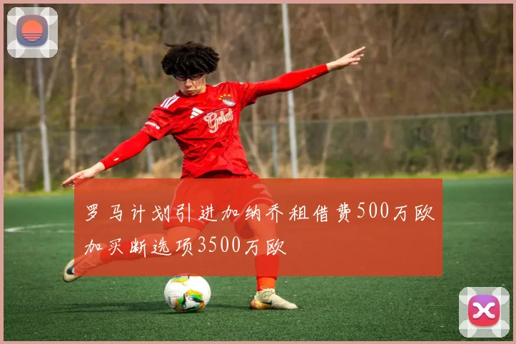 罗马计划引进加纳乔租借费500万欧加买断选项3500万欧